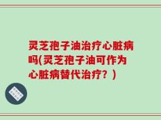 灵芝孢子油治疗心脏病吗(灵芝孢子油可作为心脏病替代治疗？)