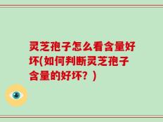 灵芝孢子怎么看含量好坏(如何判断灵芝孢子含量的好坏？)