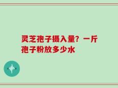 灵芝孢子摄入量？一斤孢子粉放多少水