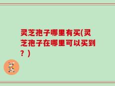 灵芝孢子哪里有买(灵芝孢子在哪里可以买到？)