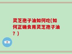 灵芝孢子油如何吃(如何正确食用灵芝孢子油？)