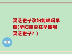 灵芝孢子孕妇能喝吗早期(孕妇能否在早期喝灵芝孢子？)