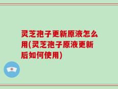 灵芝孢子更新原液怎么用(灵芝孢子原液更新后如何使用)