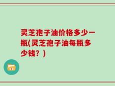 灵芝孢子油价格多少一瓶(灵芝孢子油每瓶多少钱？)
