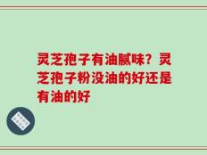 灵芝孢子有油腻味？灵芝孢子粉没油的好还是有油的好