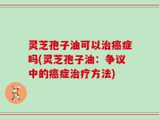 灵芝孢子油可以治癌症吗(灵芝孢子油：争议中的癌症治疗方法)