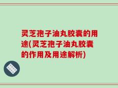 灵芝孢子油丸胶囊的用途(灵芝孢子油丸胶囊的作用及用途解析)