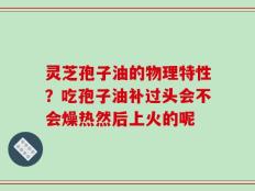 灵芝孢子油的物理特性？吃孢子油补过头会不会燥热然后上火的呢