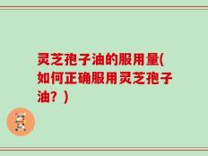 灵芝孢子油的服用量(如何正确服用灵芝孢子油？)