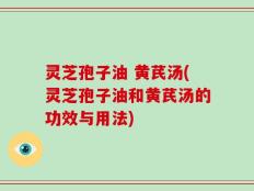灵芝孢子油 黄芪汤(灵芝孢子油和黄芪汤的功效与用法)