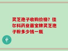 灵芝孢子收购价格？佳尔科药业菌宝牌灵芝孢子粉多少钱一瓶