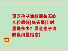 灵芝孢子油胶囊每天吃几粒最好(每天最佳剂量是多少？灵芝孢子油胶囊用量指南)
