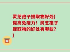 灵芝孢子提取物好处(提高免疫力！灵芝孢子提取物的好处有哪些？)