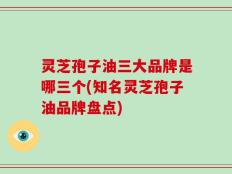 灵芝孢子油三大品牌是哪三个(知名灵芝孢子油品牌盘点)