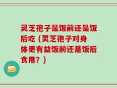 灵芝孢子是饭前还是饭后吃 (灵芝孢子对身体更有益饭前还是饭后食用？)