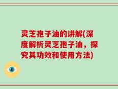 灵芝孢子油的讲解(深度解析灵芝孢子油，探究其功效和使用方法)