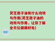 灵芝孢子油有什么功效与作用(灵芝孢子油的功效与作用，让你了解全方位健康好处)