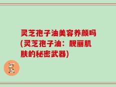 灵芝孢子油美容养颜吗(灵芝孢子油：靓丽肌肤的秘密武器)