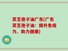 灵芝孢子油广东(广东灵芝孢子油：提升免疫力、助力健康)