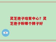 灵芝孢子培育中心？灵芝孢子粉哪个牌子好