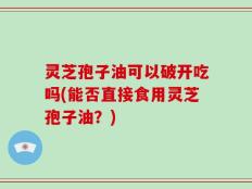 灵芝孢子油可以破开吃吗(能否直接食用灵芝孢子油？)