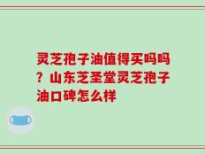 灵芝孢子油值得买吗吗？山东芝圣堂灵芝孢子油口碑怎么样