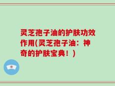 灵芝孢子油的护肤功效作用(灵芝孢子油：神奇的护肤宝典！)