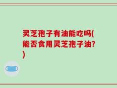 灵芝孢子有油能吃吗(能否食用灵芝孢子油？)
