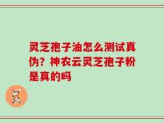 灵芝孢子油怎么测试真伪？神农云灵芝孢子粉是真的吗