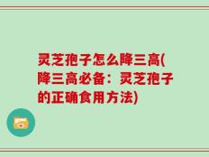 灵芝孢子怎么降三高(降三高必备：灵芝孢子的正确食用方法)