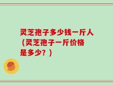 灵芝孢子多少钱一斤人 (灵芝孢子一斤价格是多少？)
