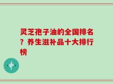 灵芝孢子油的全国排名？养生滋补品十大排行榜
