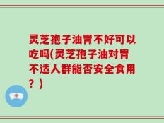 灵芝孢子油胃不好可以吃吗(灵芝孢子油对胃不适人群能否安全食用？)