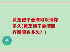 灵芝孢子悬液可以保存多久(灵芝孢子悬液储存期限有多久？)