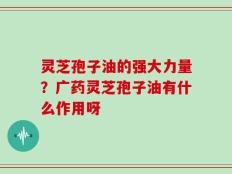 灵芝孢子油的强大力量？广药灵芝孢子油有什么作用呀