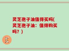 灵芝孢子油值得买吗(灵芝孢子油：值得购买吗？)