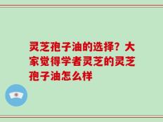 灵芝孢子油的选择？大家觉得学者灵芝的灵芝孢子油怎么样