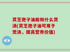 灵芝孢子油能和什么煲汤(灵芝孢子油可用于煲汤，提高营养价值)