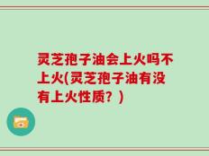 灵芝孢子油会上火吗不上火(灵芝孢子油有没有上火性质？)