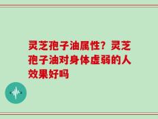 灵芝孢子油属性？灵芝孢子油对身体虚弱的人效果好吗