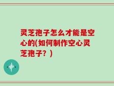 灵芝孢子怎么才能是空心的(如何制作空心灵芝孢子？)