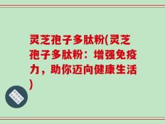 灵芝孢子多肽粉(灵芝孢子多肽粉：增强免疫力，助你迈向健康生活)