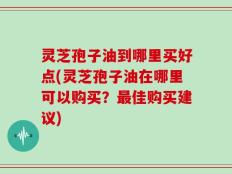 灵芝孢子油到哪里买好点(灵芝孢子油在哪里可以购买？最佳购买建议)