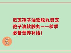 灵芝孢子油软胶丸灵芝孢子油软胶丸——秋季必备营养补给)