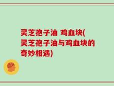 灵芝孢子油 鸡血块(灵芝孢子油与鸡血块的奇妙相遇)