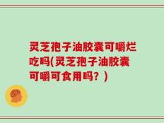 灵芝孢子油胶囊可嚼烂吃吗(灵芝孢子油胶囊可嚼可食用吗？)