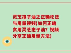 灵芝孢子油之正确吃法与用量视频(如何正确食用灵芝孢子油？视频分享正确用量方法)