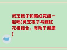 灵芝孢子和藏红花能一起喝(灵芝孢子与藏红花相结合，有助于健康)