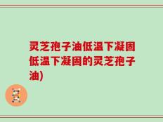 灵芝孢子油低温下凝固低温下凝固的灵芝孢子油)