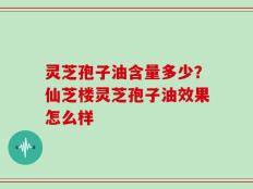 灵芝孢子油含量多少？仙芝楼灵芝孢子油效果怎么样